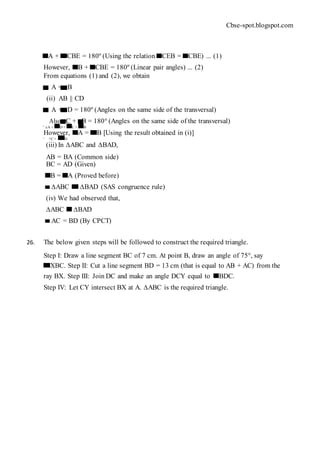 Cbse-spot.blogspot.com
A + CBE = 180º (Using the relation CEB = CBE) ... (1)
However, B + CBE = 180º (Linear pair angles) ... (2)
From equations (1) and (2), we obtain
A = B
(ii) AB || CD
A + D = 180º (Angles on the same side of the transversal)
Also, C + B = 180° (Angles on the same side of the transversal)
∴ ∠A + D = C + B
However, A = B [Using the result obtained in (i)]
∴ ∠C = D
(iii) In ∆ABC and ∆BAD,
AB = BA (Common side)
BC = AD (Given)
B = A (Proved before)
∆ABC ∆BAD (SAS congruence rule)
(iv) We had observed that,
∆ABC ∆BAD
AC = BD (By CPCT)
26. The below given steps will be followed to construct the required triangle.
Step I: Draw a line segment BC of 7 cm. At point B, draw an angle of 75°, say
XBC. Step II: Cut a line segment BD = 13 cm (that is equal to AB + AC) from the
ray BX. Step III: Join DC and make an angle DCY equal to BDC.
Step IV: Let CY intersect BX at A. ∆ABC is the required triangle.
 