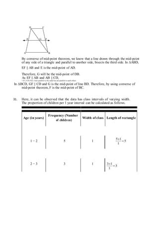 By converse of mid-point theorem, we know that a line drawn through the mid-point
of any side of a triangle and parallel to another side, bisects the third side. In ∆ABD,
EF || AB and E is the mid-point of AD.
Therefore, G will be the mid-point of DB.
As EF || AB and AB || CD,
∴ EF || CD (Two lines parallel to the same line are parallel to each other)
In ∆BCD, GF || CD and G is the mid-point of line BD. Therefore, by using converse of
mid-point theorem, F is the mid-point of BC.
31. Here, it can be observed that the data has class intervals of varying width.
The proportion of children per 1 year interval can be calculated as follows.
Age (in years)
Frequency (Number
Width of class Length of rectangle
of children)
1 − 2 5 1
2 − 3 3 1
 