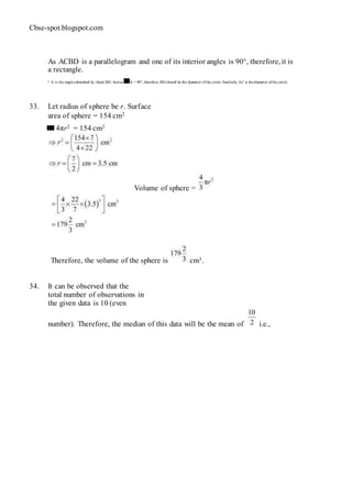 Cbse-spot.blogspot.com
As ACBD is a parallelogram and one of its interior angles is 90°, therefore, it is
a rectangle.
∠ A is the anglesubtended by chord BD. And as A = 90°, therefore, BD should be the diameter ofthe circle. Similarly, AC is thediameter ofthe circle.
33. Let radius of sphere be r. Surface
area of sphere = 154 cm2
4πr2 = 154 cm2
Volume of sphere =
Therefore, the volume of the sphere is cm3.
34. It can be observed that the
total number of observations in
the given data is 10 (even
number). Therefore, the median of this data will be the mean of i.e.,
 