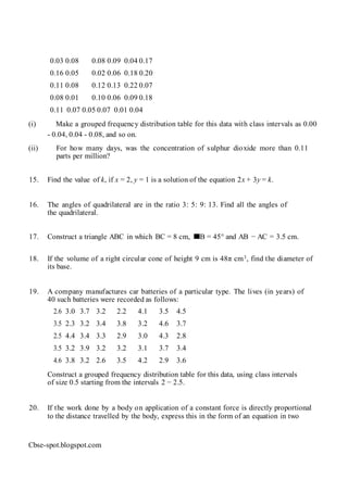 0.03 0.08 0.08 0.09 0.04 0.17
0.16 0.05 0.02 0.06 0.18 0.20
0.11 0.08 0.12 0.13 0.22 0.07
0.08 0.01 0.10 0.06 0.09 0.18
0.11 0.07 0.05 0.07 0.01 0.04
(i) Make a grouped frequency distribution table for this data with class intervals as 0.00
- 0.04, 0.04 - 0.08, and so on.
(ii) For how many days, was the concentration of sulphur dioxide more than 0.11
parts per million?
15. Find the value of k, if x = 2, y = 1 is a solution of the equation 2x + 3y = k.
16. The angles of quadrilateral are in the ratio 3: 5: 9: 13. Find all the angles of
the quadrilateral.
17. Construct a triangle ABC in which BC = 8 cm, B = 45° and AB − AC = 3.5 cm.
18. If the volume of a right circular cone of height 9 cm is 48π cm3, find the diameter of
its base.
19. A company manufactures car batteries of a particular type. The lives (in years) of
40 such batteries were recorded as follows:
2.6 3.0 3.7 3.2 2.2 4.1 3.5 4.5
3.5 2.3 3.2 3.4 3.8 3.2 4.6 3.7
2.5 4.4 3.4 3.3 2.9 3.0 4.3 2.8
3.5 3.2 3.9 3.2 3.2 3.1 3.7 3.4
4.6 3.8 3.2 2.6 3.5 4.2 2.9 3.6
Construct a grouped frequency distribution table for this data, using class intervals
of size 0.5 starting from the intervals 2 − 2.5.
20. If the work done by a body on application of a constant force is directly proportional
to the distance travelled by the body, express this in the form of an equation in two
Cbse-spot.blogspot.com
 