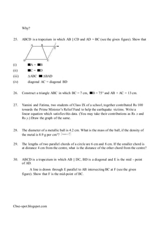 Why?
25. ABCD is a trapezium in which AB || CD and AD = BC (see the given figure). Show that
(i) A = B
(ii) C = D
(iii) ∆ABC ∆BAD
(iv) diagonal AC = diagonal BD
26. Construct a triangle ABC in which BC = 7 cm, B = 75° and AB + AC = 13 cm.
27. Yamini and Fatima, two students of Class IX of a school, together contributed Rs 100
towards the Prime Minister’s Relief Fund to help the earthquake victims. Write a
linear equation which satisfies this data. (You may take their contributions as Rs x and
Rs y.) Draw the graph of the same.
28. The diameter of a metallic ball is 4.2 cm. What is the mass of the ball, if the density of
the metal is 8.9 g per cm3?
29. The lengths of two parallel chords of a circle are 6 cm and 8 cm. If the smaller chord is
at distance 4 cm from the centre, what is the distance of the other chord from the centre?
30. ABCD is a trapezium in which AB || DC, BD is a diagonal and E is the mid - point
of AD.
A line is drawn through E parallel to AB intersecting BC at F (see the given
figure). Show that F is the mid-point of BC.
Cbse-spot.blogspot.com
 