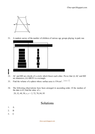 Cbse-spot.blogspot.com
31. A random survey of the number of children of various age groups playing in park was
found as follows:
Age (in years) Number of children
1 − 2 5
2 − 3 3
3 − 5 6
5 − 7 12
7 − 10 9
10 − 15 10
15 − 17 4
Draw a histogram to represent the data above.
32. AC and BD are chords of a circle which bisect each other. Prove that (i) AC and BD
are diameters; (ii) ABCD is a rectangle.
33. Find the volume of a sphere whose surface area is 154 cm2.
34. The following observations have been arranged in ascending order. If the median of
the data is 63, find the value of x.
29, 32, 48, 50, x, x + 2, 72, 78, 84, 95
Solutions
1. A
2. B
3. C
Cbse-spot.blogspot.com
 