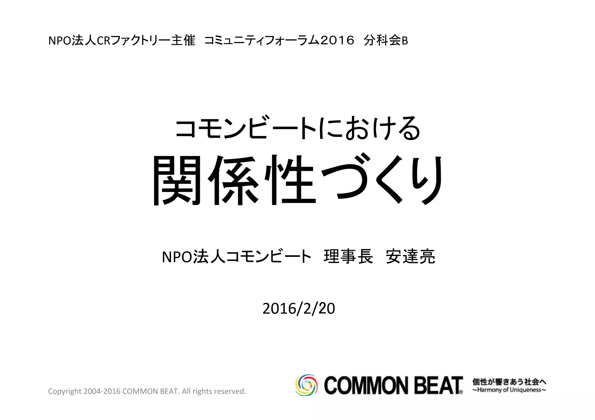 2016/2/20	
NPO法人CRファクトリー主催　コミュニティフォーラム２０１６　分科会B	
  
Copyright	
  2004-­‐2016	
  COMMON	
  BEAT.	
  All	
  rights	
  reserved.	
  
コモンビートにおける	
  
関係性づくり	
NPO法人コモンビート　理事長　安達亮	
 