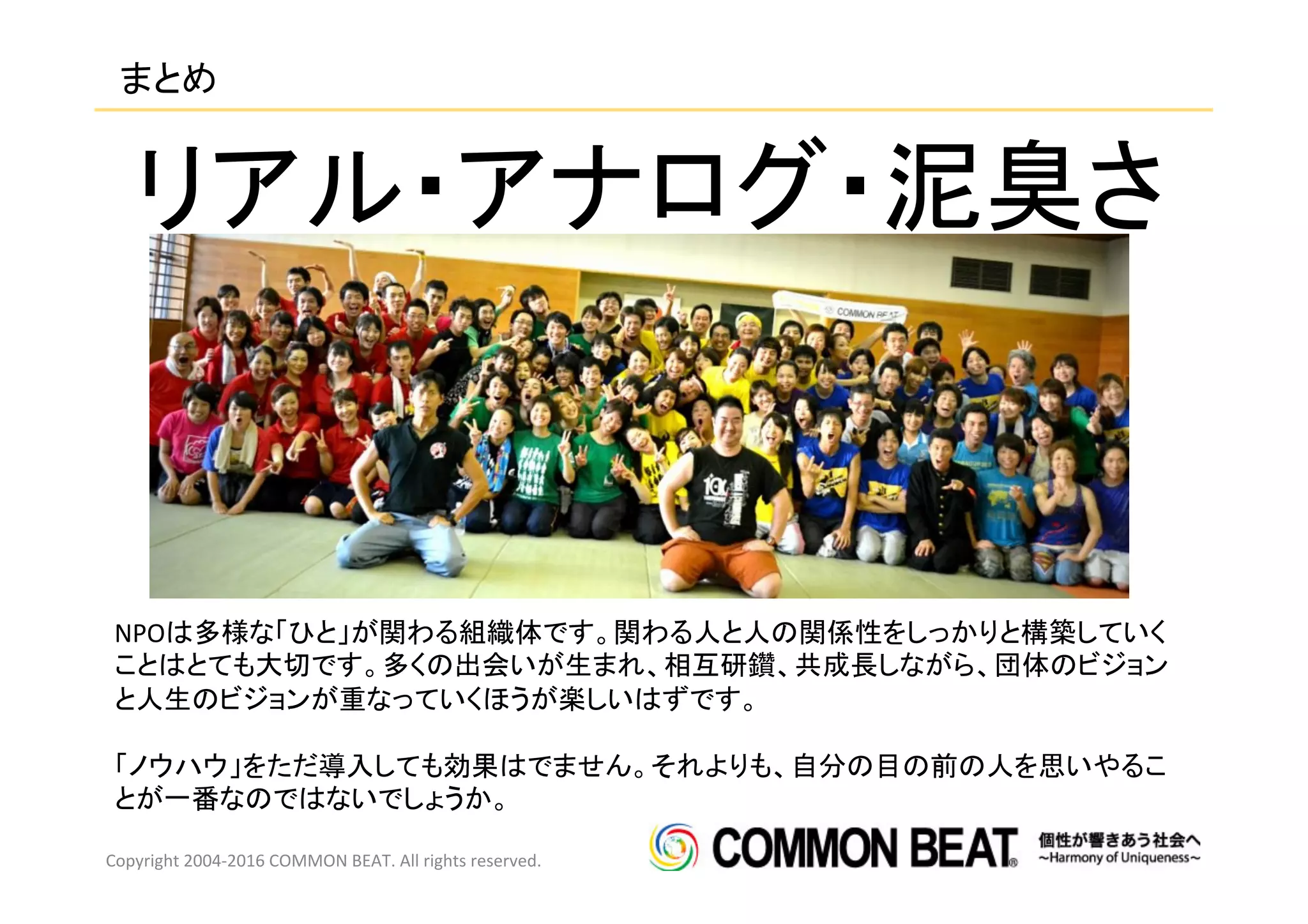 まとめ	
Copyright	
  2004-­‐2016	
  COMMON	
  BEAT.	
  All	
  rights	
  reserved.	
  
リアル・アナログ・泥臭さ	
NPOは多様な「ひと」が関わる組織体です。関わる人と人の関係性をしっかりと構築していく
ことはとても大切です。多くの出会いが生まれ、相互研鑽、共成長しながら、団体のビジョン
と人生のビジョンが重なっていくほうが楽しいはずです。	
  
	
  
「ノウハウ」をただ導入しても効果はでません。それよりも、自分の目の前の人を思いやるこ
とが一番なのではないでしょうか。	
 