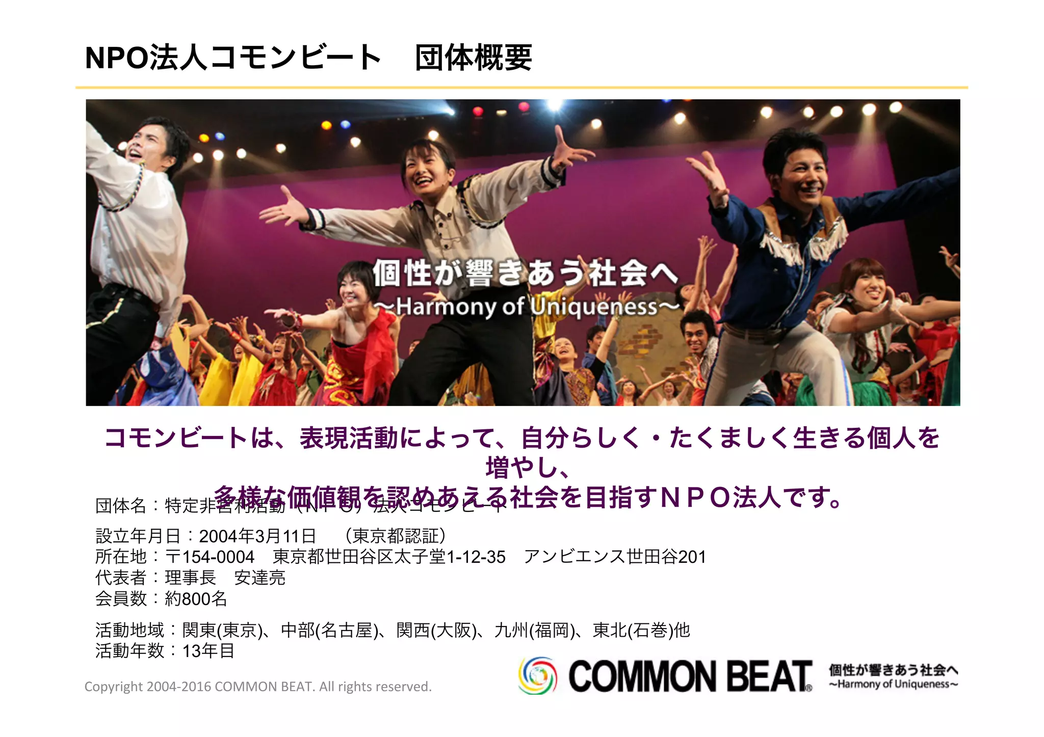 NPO法人コモンビート 団体概要
団体名：特定非営利活動（ＮＰＯ）法人コモンビート
設立年月日：2004年3月11日 （東京都認証）
所在地：〒154-0004 東京都世田谷区太子堂1-12-35 アンビエンス世田谷201
代表者：理事長 安達亮
会員数：約800名
活動地域：関東(東京)、中部(名古屋)、関西(大阪)、九州(福岡)、東北(石巻)他
活動年数：13年目
Copyright	
  2004-­‐2016	
  COMMON	
  BEAT.	
  All	
  rights	
  reserved.	
  
コモンビートは、表現活動によって、自分らしく・たくましく生きる個人を
増やし、
多様な価値観を認めあえる社会を目指すＮＰＯ法人です。
 