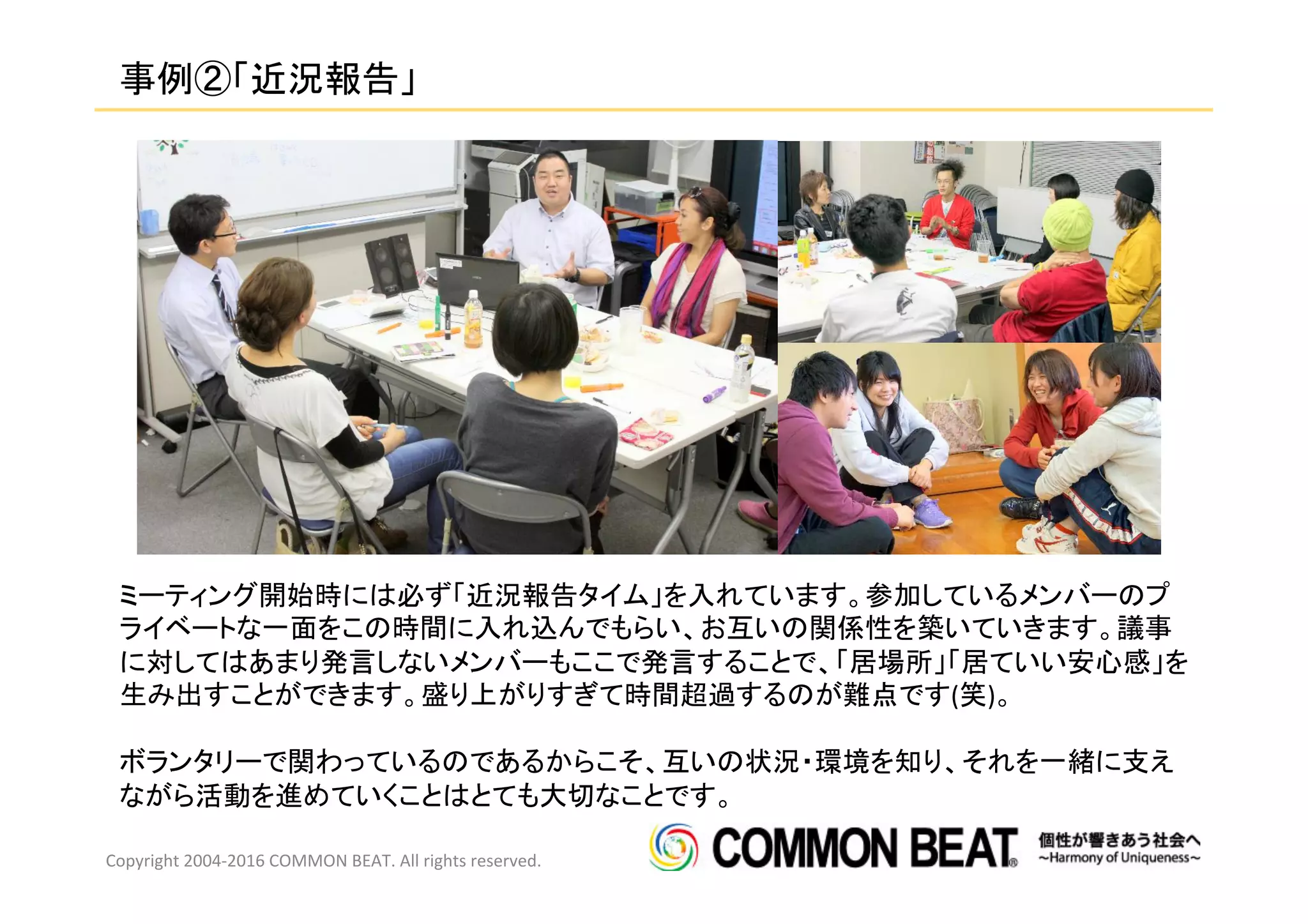 事例②「近況報告」	
Copyright	
  2004-­‐2016	
  COMMON	
  BEAT.	
  All	
  rights	
  reserved.	
  
ミーティング開始時には必ず「近況報告タイム」を入れています。参加しているメンバーのプ
ライベートな一面をこの時間に入れ込んでもらい、お互いの関係性を築いていきます。議事
に対してはあまり発言しないメンバーもここで発言することで、「居場所」「居ていい安心感」を
生み出すことができます。盛り上がりすぎて時間超過するのが難点です(笑)。	
  
	
  
ボランタリーで関わっているのであるからこそ、互いの状況・環境を知り、それを一緒に支え
ながら活動を進めていくことはとても大切なことです。	
  
 