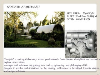 SANGATH ,AHMEDABAD
SITE AREA- 2346 SQ.M
BUILT UP AREA- 585SQ.M
COST- 0.6MILLION
“Sangath" is a design laboratory where professionals from diverse disciplines are invited to
explore new visions,
concepts and solutions integrating arts, crafts, engineering and philosophy of life.
Sangath to see that each individual in the coming millennium is benefited from its visions
and design solutions.
-
 