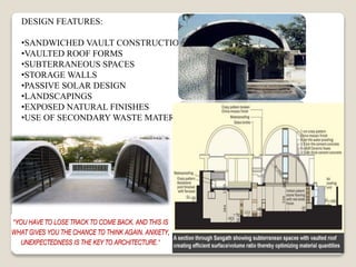 DESIGN FEATURES:
•SANDWICHED VAULT CONSTRUCTION
•VAULTED ROOF FORMS
•SUBTERRANEOUS SPACES
•STORAGE WALLS
•PASSIVE SOLAR DESIGN
•LANDSCAPINGS
•EXPOSED NATURAL FINISHES
•USE OF SECONDARY WASTE MATERIALS
 