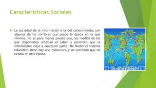 Características Sociales
 La sociedad de la información o la del conocimiento, son
algunos de los nombres que posee la época en la que
vivimos. No es para menos puesto que, los medios de los
que disponemos amplían el saber y permiten que la
información viaje a cualquier parte. De hecho el sistema
educativo tiene hoy una estructura y un currículo que no
existía en otra época.
 