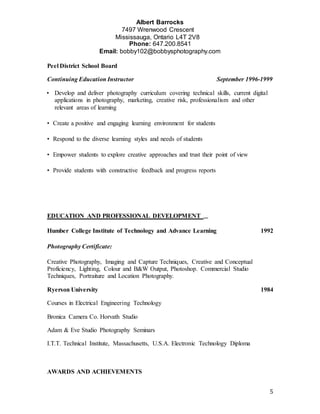 Albert Barrocks
7497 Wrenwood Crescent 
Mississauga, Ontario L4T 2V8 
Phone: 647.200.8541
Email: bobby102@bobbysphotography.com
5
Peel District School Board
Continuing Education Instructor September 1996-1999
• Develop and deliver photography curriculum covering technical skills, current digital
applications in photography, marketing, creative risk, professionalism and other
relevant areas of learning  
• Create a positive and engaging learning environment for students  
• Respond to the diverse learning styles and needs of students  
• Empower students to explore creative approaches and trust their point of view  
• Provide students with constructive feedback and progress reports  
EDUCATION AND PROFESSIONAL DEVELOPMENT  
Humber College Institute of Technology and Advance Learning 1992
Photography Certificate:  
Creative Photography, Imaging and Capture Techniques, Creative and Conceptual
Proficiency, Lighting, Colour and B&W Output, Photoshop. Commercial Studio
Techniques, Portraiture and Location Photography.
Ryerson University 1984
Courses in Electrical Engineering Technology
Bronica Camera Co. Horvath Studio
Adam & Eve Studio Photography Seminars
I.T.T. Technical Institute, Massachusetts, U.S.A. Electronic Technology Diploma
AWARDS AND ACHIEVEMENTS
 