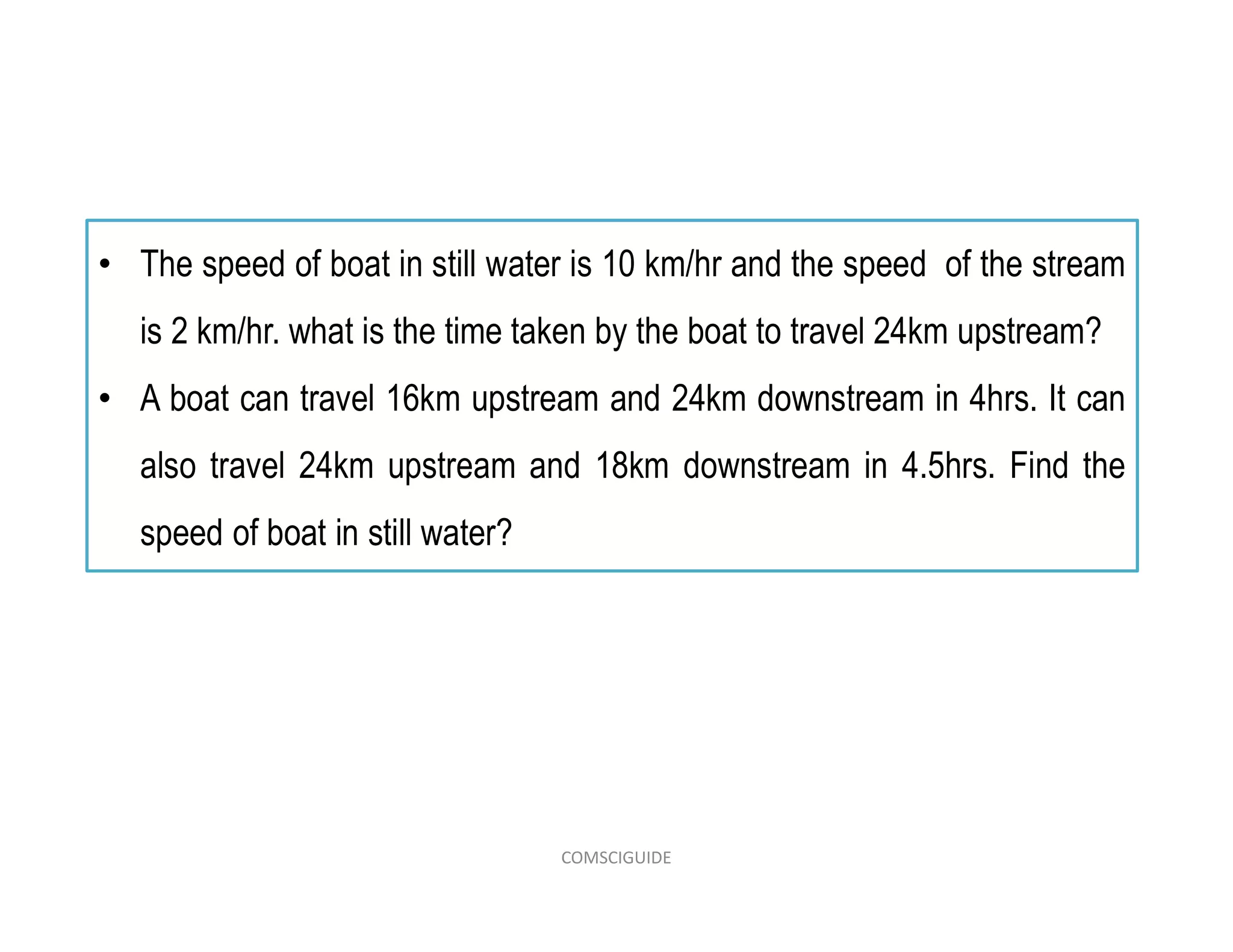 • The speed of boat in still water is 10 km/hr and the speed of the stream
is 2 km/hr. what is the time taken by the boat to travel 24km upstream?
• A boat can travel 16km upstream and 24km downstream in 4hrs. It can
also travel 24km upstream and 18km downstream in 4.5hrs. Find the
speed of boat in still water?
COMSCIGUIDE
 