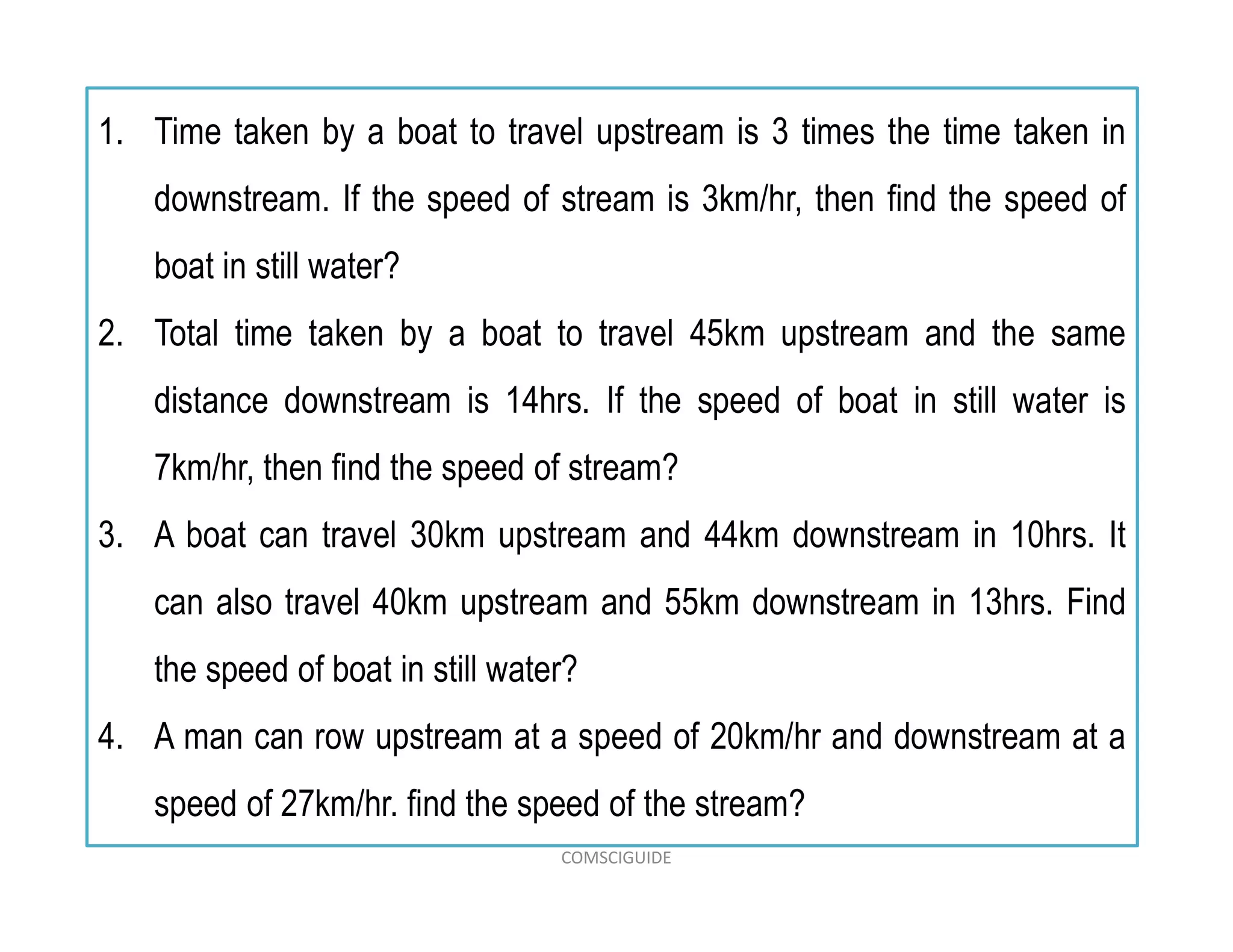 1. Time taken by a boat to travel upstream is 3 times the time taken in
downstream. If the speed of stream is 3km/hr, then find the speed of
boat in still water?
2. Total time taken by a boat to travel 45km upstream and the same
distance downstream is 14hrs. If the speed of boat in still water is
7km/hr, then find the speed of stream?
3. A boat can travel 30km upstream and 44km downstream in 10hrs. It
can also travel 40km upstream and 55km downstream in 13hrs. Find
the speed of boat in still water?
4. A man can row upstream at a speed of 20km/hr and downstream at a
speed of 27km/hr. find the speed of the stream?
COMSCIGUIDE
 