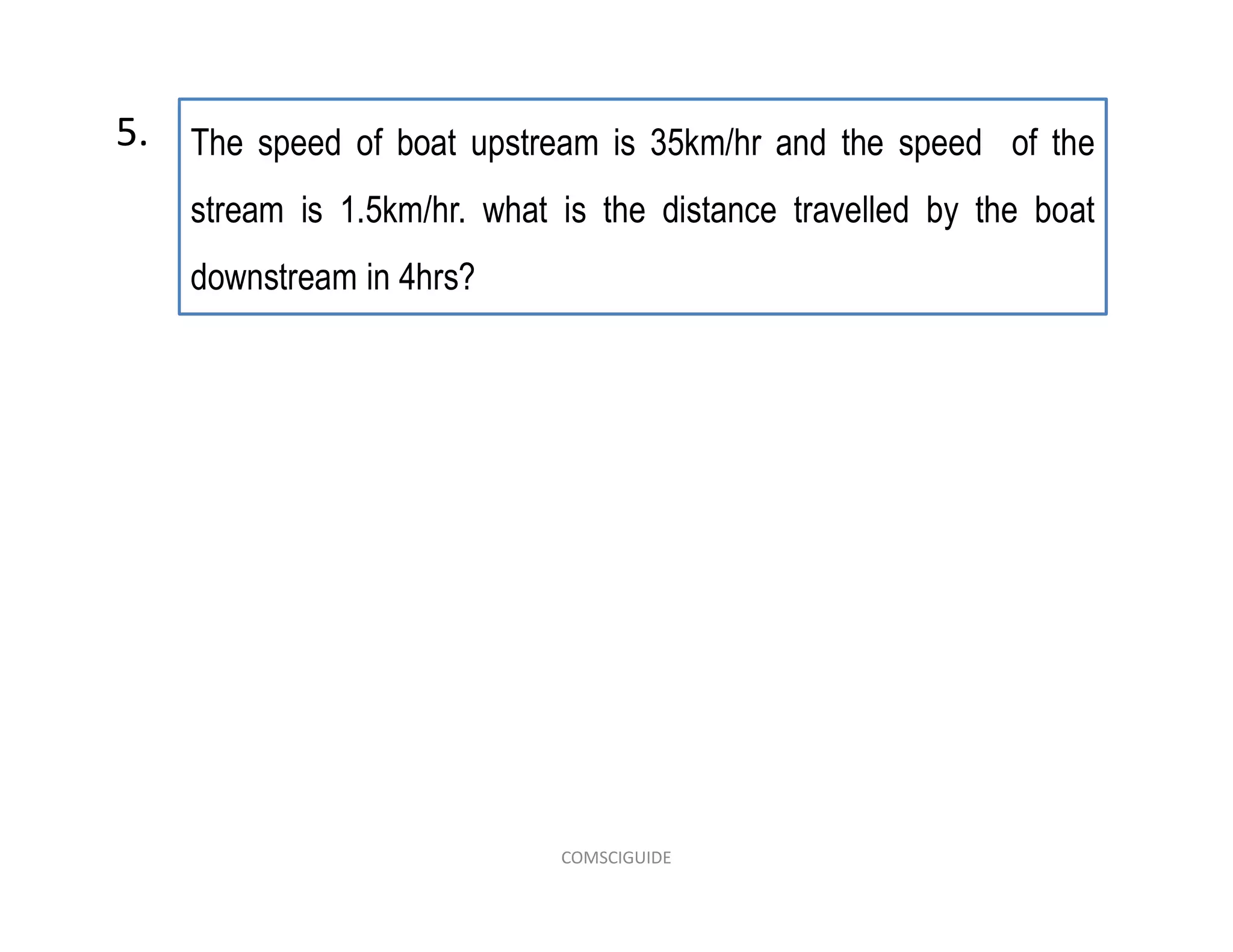 The speed of boat upstream is 35km/hr and the speed of the
stream is 1.5km/hr. what is the distance travelled by the boat
downstream in 4hrs?
5.
COMSCIGUIDE
 
