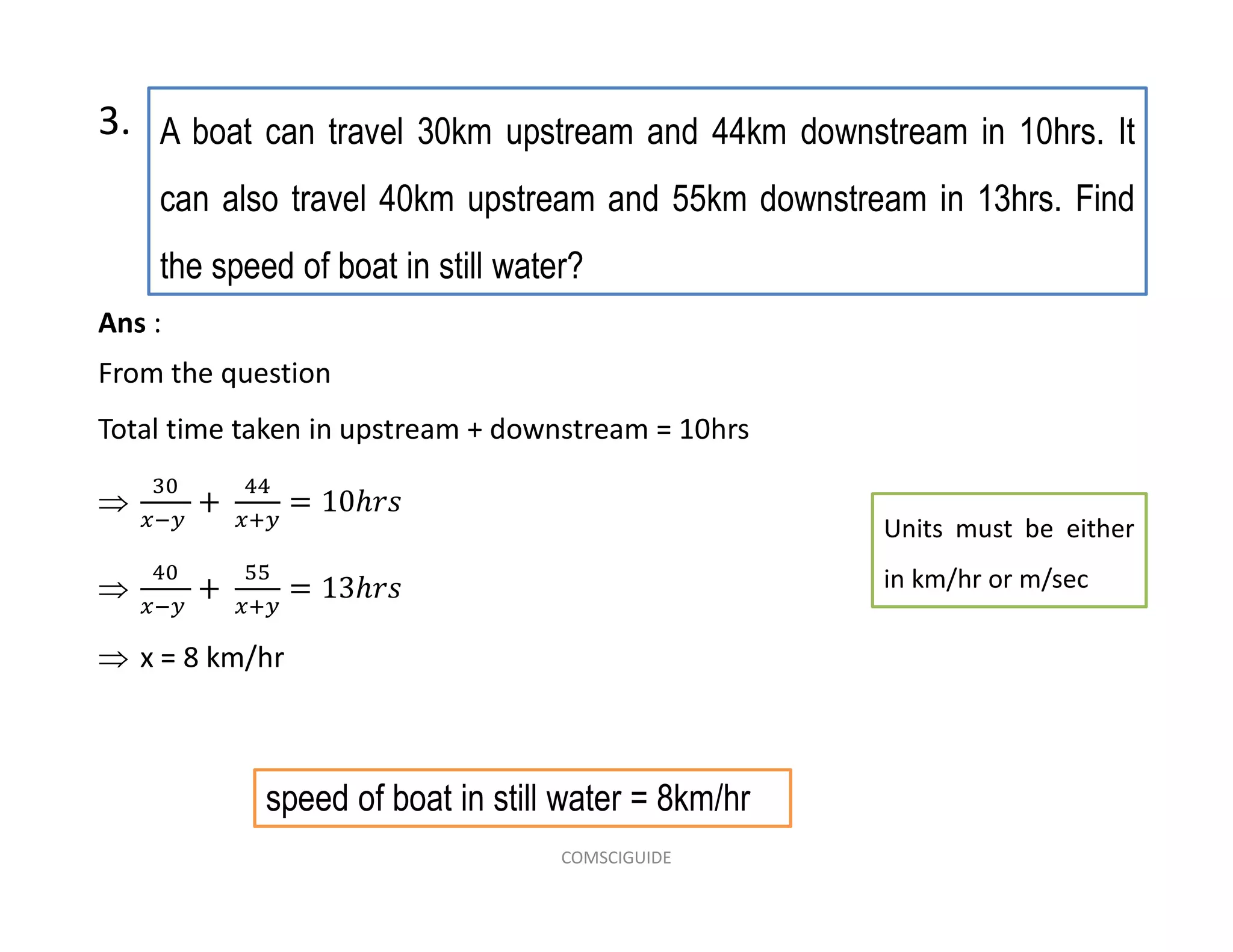 A boat can travel 30km upstream and 44km downstream in 10hrs. It
can also travel 40km upstream and 55km downstream in 13hrs. Find
the speed of boat in still water?
3.
Units must be either
in km/hr or m/sec
speed of boat in still water = 8km/hr
Ans :
From the question
Total time taken in upstream + downstream = 10hrs


 x = 8 km/hr
COMSCIGUIDE
 