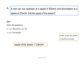 A man can row upstream at a speed of 20km/hr and downstream at a
speed of 27km/hr. find the speed of the stream?
4.
speed of the stream = 3.5km/hr
Ans :
From the question
x – y = 20 and x + y = 27
 y = 3.5 km/hr
Units must be either
in km/hr or m/sec
COMSCIGUIDE
 