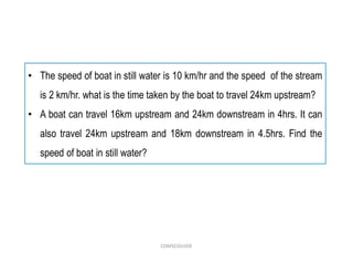 • The speed of boat in still water is 10 km/hr and the speed of the stream
is 2 km/hr. what is the time taken by the boat to travel 24km upstream?
• A boat can travel 16km upstream and 24km downstream in 4hrs. It can
also travel 24km upstream and 18km downstream in 4.5hrs. Find the
speed of boat in still water?
COMSCIGUIDE
 