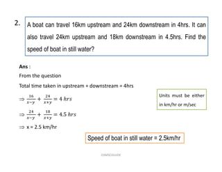 A boat can travel 16km upstream and 24km downstream in 4hrs. It can
also travel 24km upstream and 18km downstream in 4.5hrs. Find the
speed of boat in still water?
2.
Speed of boat in still water = 2.5km/hr
Ans :
From the question
Total time taken in upstream + downstream = 4hrs


 x = 2.5 km/hr
Units must be either
in km/hr or m/sec
COMSCIGUIDE
 