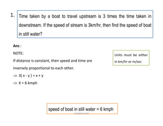 Time taken by a boat to travel upstream is 3 times the time taken in
downstream. If the speed of stream is 3km/hr, then find the speed of boat
in still water?
Ans :
NOTE:
If distance is constant, then speed and time are
inversely proportional to each other.
 3( x - y ) = x + y
 X = 6 kmph
1.
speed of boat in still water = 6 kmph
Units must be either
in km/hr or m/sec
COMSCIGUIDE
 