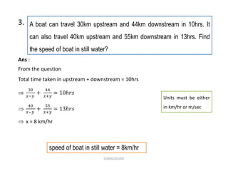 A boat can travel 30km upstream and 44km downstream in 10hrs. It
can also travel 40km upstream and 55km downstream in 13hrs. Find
the speed of boat in still water?
3.
Units must be either
in km/hr or m/sec
speed of boat in still water = 8km/hr
Ans :
From the question
Total time taken in upstream + downstream = 10hrs


 x = 8 km/hr
COMSCIGUIDE
 