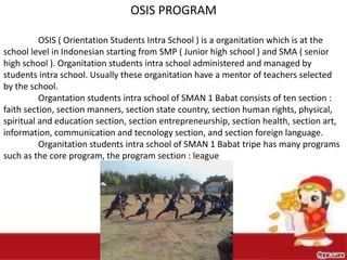 OSIS PROGRAM
OSIS ( Orientation Students Intra School ) is a organitation which is at the
school level in Indonesian starting from SMP ( Junior high school ) and SMA ( senior
high school ). Organitation students intra school administered and managed by
students intra school. Usually these organitation have a mentor of teachers selected
by the school.
Organtation students intra school of SMAN 1 Babat consists of ten section :
faith section, section manners, section state country, section human rights, physical,
spiritual and education section, section entrepreneurship, section health, section art,
information, communication and tecnology section, and section foreign language.
Organitation students intra school of SMAN 1 Babat tripe has many programs
such as the core program, the program section : league
 