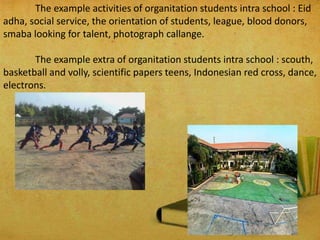 The example activities of organitation students intra school : Eid
adha, social service, the orientation of students, league, blood donors,
smaba looking for talent, photograph callange.
The example extra of organitation students intra school : scouth,
basketball and volly, scientific papers teens, Indonesian red cross, dance,
electrons.
 