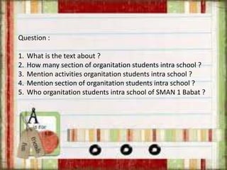 Question :
1. What is the text about ?
2. How many section of organitation students intra school ?
3. Mention activities organitation students intra school ?
4. Mention section of organitation students intra school ?
5. Who organitation students intra school of SMAN 1 Babat ?
 