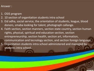Answer :
1. OSIS program
2. 10 section of organitation students intra school
3. Eid adha, social service, the orientation of students, league, blood
donors, smaba looking for talent, photograph callange.
4. Faith section, section manners, section state country, section human
rights, physical, spiritual and education section, section
entrepreneurship, section health, section art, information,
communication and tecnology section, and section foreign language.
5. Organitation students intra school administered and managed by
students intra school.
 