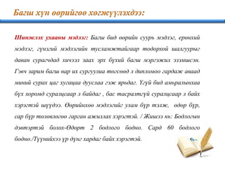Шинжлэх ухааны мэдлэг: Багш бид өөрийн суурь мэдлэг, ерөнхий
мэдлэг, гүнзгий мэдлэгийн тусламжтайгаар тодорхой шалгуурыг
даван сурагчдад хичээл заах эрх бүхий багш мэргэжил эзэмшсэн.
Гэвч зарим багш нар их сургуулиа төгсөөд л дипломоо гардаж аваад
миний сурах цаг хугацаа дууслаа гэж ярьдаг. Үгүй бид амьралынхаа
бүх хоромд суралцсаар л байдаг , бас тасралтгүй суралцсаар л байх
хэрэгтэй шүүдээ. Өөрийнхөө мэдлэгийг улам бүр тэлж, өдөр бүр,
сар бүр төлөвлөгөө гарган ажиллах хэрэгтэй. / Жишээ нь: Бодлогын
дэвтэртэй болох-Өдөрт 2 бодлого бодно. Сард 60 бодлого
бодно./Түүнийхээ үр дүнг хардаг байх хэрэгтэй.
 