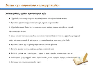 Сэтгэл судлал, сурган хүмүүжүүлэх зүй:
 Хүүхдийг ухаалагаар хайрлах, түүнд тууштай анхаарал халамж тавих
 Хүүхдийн сурах чадвар, авьяас ирээдүй, зэрэгт өөдрөг хандах
 Хүүхдийн санааа бодол, хүсэл сонирхол, сурах чадвар, онцлог, зан үйл гэх зэргийг
ажиглан судалж байх
 Багш үргэлж өөрийгөө эзэмдэж тэсвэр тэвчээртэй байх хүүхэд бол хүүхэд учир түүний
алдах эндэх нь олонтой ба эдгээрт нь хүлээцтэй хандаж засч залруулдаг байх
 Хүүхдийг хэзээч муу үг, үйлээр доромжлон гомдоохгүй байх
 Хүүхдэд үргэлж элэгсэг, найрсаг хандах, нээлттэй байх
 Хүүхдэд үргэлж зөв үлгэр дууриал үзүүлэх үг яриа, зан үйл , хувцаслалт гэх мэт
 Багш сурган хүмүүжүүлэх ажил, мэргэжилдээ үнэнч, шударга, хариуцлагатай хандах
 Ажилдаа чин сэтгэлээсээ хандах зэрэг
 
