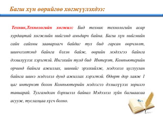 Техник,Технологийн хөгжил: Бид техник технологийн асар
хурдацтай хөгжлийн нийгэмд амьдарч байна. Багш хүн нийгмийн
сайн сайхны зааварлагч байдаг тул бид гарсан өөрчлөлт,
шинчлэлтэнд байнга бэлэн байж, өөрийн мэдлэгээ байнга
дээшлүүлэх хэрэгтэй. Ингэхийн тулд бид Интерэт, Компьютерийн
орчинд байнга ажиллах, шинийг эрэлхийлж, мэдээлэл цуглуулан
байнга шинэ мэдээлэл дунд ажиллах хэрэгтэй. Өдөрт дор хаяж 1
цаг интернэт болон Компьютерийн мэдлэгээ дээшлүүлэх зорилго
тавиарай. Тулгамдсан бэрхшээл байвал Мэдээлэл зүйн багшаасаа
асууж, туслалцаа хүсч болно.
 