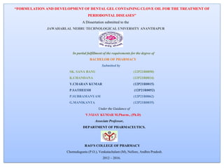 “FORMULATION AND DEVELOPMENT OF DENTAL GEL CONTAINING CLOVE OIL FOR THE TREATMENT OF
PERIODONTAL DISEASES”
A Dissertation submitted to the
JAWAHARLAL NEHRU TECHNOLOGICAL UNIVERSITY ANANTHAPUR
In partial fulfillment of the requirements for the degree of
BACHELOR OF PHARMACY
Submitted by
SK. SANA BANU (12P21R0050)
K.CHANDANA (12P21R0014)
Y.CHARAN KUMAR (12P21R0015)
P.SATHEESH (12P21R0052)
P.SUBRAMANYAM (12P21R0062)
G.MANIKANTA (12P21R0035)
Under the Guidance of
V.VIJAY KUMAR M.Pharm., (Ph.D)
Associate Professor,
DEPARTMENT OF PHARMACEUTICS.
RAO’S COLLEGE OF PHARMACY
Chemudugunta (P.O.), Venkatachalam (M), Nellore, Andhra Pradesh.
2012 – 2016.
 