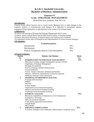 104
K.S.K.V. Kachchh University
Bachelor of Business Administration
Semester-VI
CC602 : STRATEGIC MANAGEMENT
(With Effect from Academic Year 2013-14)
Introduction:
External factors affects business unit to a great extent. Managers have to make changes in the
respective policies to commensurate such changes. It is important to incorporate separate
strategies to bring organisaiton in right direction in the context of its strategic intent.
1.Objectives:
•To know core concepts of Strategy and Strategic Management and its scope.
•To know various external factors and its effect business policy or business strategy
•To know and execute the process of internal analysis any business unit of Industry.
•To understand various steps of formulation and implementation of various business strategies.
2.Evaluation :
Evaluation pattern
End Semester 70%
Mid-Semester 20%
Projects, Assignments, Quizzes, Class Participation 10%
3.Course Contents :
Module
No.
Modules/ Sub Modules Marks
(%)
1 INTRODUCTION TO STRATEGIC MANAGEMENT
•Meaning of strategy, strategic management ( process of S.M)
•Importance of Strategic Management
•Strategic Fit and Intent
•Levels of Strategy and their characteristics
•Vision & Mission
•Vision : Nature ( elements), definition and benefits
•Mission : Definition, characteristics of mission statement
•Difference between vision and mission
25%
2 EXTERNAL ENVIRONMENT ANALYSIS
•Concept of Environment
•SWOT
•PESTEL
•5 Force Model
•Approaches to Environmental Scanning
•Sources used for Environmental Scanning
•Techniques of Environmental Scanning
25%
3 INTERNAL ANALYSIS
•Resources, Capabilities, Competencies, Core Competencies
•Competitive Advantage
•Why are resources important
•Value chain( organization and industry)
•Ansoff Model
•BCG Model
25%
4 STRATEGY FORMULATION
•5 Generic Strategies (cost leadership, differentiation, combined, focus,
25%
 