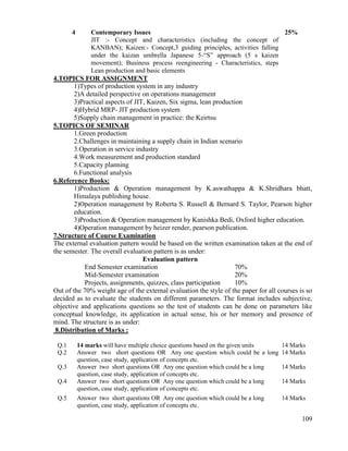 109
4 Contemporary Issues
JIT :- Concept and characteristics (including the concept of
KANBAN); Kaizen:- Concept,3 guiding principles, activities falling
under the kaizan umbrella Japanese 5-“S” approach (5 s kaizen
movement); Business process reengineering - Characteristics, steps
Lean production and basic elements
25%
4.TOPICS FOR ASSIGNMENT
1)Types of production system in any industry
2)A detailed perspective on operations management
3)Practical aspects of JIT, Kaizen, Six sigma, lean production
4)Hybrid MRP- JIT production system
5)Supply chain management in practice: the Keirtsu
5.TOPICS OF SEMINAR
1.Green production
2.Challenges in maintaining a supply chain in Indian scenario
3.Operation in service industry
4.Work measurement and production standard
5.Capacity planning
6.Functional analysis
6.Reference Books:
1)Production & Operation management by K.aswathappa & K.Shridhara bhatt,
Himalaya publishing house.
2)Operation management by Roberta S. Russell & Bernard S. Taylor, Pearson higher
education.
3)Production & Operation management by Kanishka Bedi, Oxford higher education.
4)Operation management by heizer render, pearson publication.
7.Structure of Course Examination
The external evaluation pattern would be based on the written examination taken at the end of
the semester. The overall evaluation pattern is as under:
Evaluation pattern
End Semester examination 70%
Mid-Semester examination 20%
Projects, assignments, quizzes, class participation 10%
Out of the 70% weight age of the external evaluation the style of the paper for all courses is so
decided as to evaluate the students on different parameters. The format includes subjective,
objective and applications questions so the test of students can be done on parameters like
conceptual knowledge, its application in actual sense, his or her memory and presence of
mind. The structure is as under:
8.Distribution of Marks :
Q.1 14 marks will have multiple choice questions based on the given units 14 Marks
Q.2 Answer two short questions OR Any one question which could be a long
question, case study, application of concepts etc.
14 Marks
Q.3 Answer two short questions OR Any one question which could be a long
question, case study, application of concepts etc.
14 Marks
Q.4 Answer two short questions OR Any one question which could be a long
question, case study, application of concepts etc.
14 Marks
Q.5 Answer two short questions OR Any one question which could be a long
question, case study, application of concepts etc.
14 Marks
 