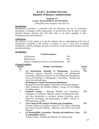 110
K.S.K.V. Kachchh University
Bachelor of Business Administration
Semester-VI
CC605 : MANAGEMENT ACCOUNTING
(With Effect from Academic Year 2013-14)
Introduction:
Management accounting is concerned with the provisions and use of accounting
information to managers within organizations, to provide them with the basis to make
informed business decisions that will allow them to be better equipped in their
management and control functions.
1.Objectives:
The objective of this module is to provide students with an understanding of the role of
management accounting in the context of business. It tries to show how accounting
information is used by managers and senior executives to plan and control business activities
and make decisions.
2.Evaluation :
Evaluation pattern
End Semester 70%
Mid-Semester 20%
Projects, Assignments, Quizzes, Class Participation 10%
3.Course Contents :
Module
No.
Modules/ Sub Modules Marks
(%)
1 (A) Introduction :Meaning of Management Accounting,
Difference between Financial Accounting and Management
Accounting, Difference between Cost Accounting and Management.
Tools and Techniques of Management Accounting – Meaning and
list of tools and techniques.
(B) Budgetary Control: Meaning and Significance.
Preparation of Flexible Budgets. Preparation of Functional Budgets –
Sales, Production and Purchase Budgets. Concept of Cash Budget
(excluding sums.)
25%
2 Standard Costing – Meaning, Benefits and Limitations.
Calculation of Variances- Material, Labour (Excluding Idle time)
and Sales Introduction to overhead variance (excluding sums)
Objectives ,advantages and disadvantages of MRP-1 concept of
ERP and features of ERP
25%
3 Cost Volume Profit Analysis- Meaning and Assumptions,
Concept of Break even analysis, Sums of C-V-P Analysis (Including
Key Factor) Decision Making – Make/Buy, Shut Down and Export
Proposal.
25%
4 (A) Responsibility Accounting - Meaning and significance, Types
of responsibility centres.
Transfer Pricing – Meaning and Methods of transfer pricing.
25%
 