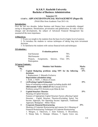 114
K.S.K.V. Kachchh University
Bachelor of Business Administration
Semester-VI
CC607A : ADVANCED FINANCIAL MANAGEMENT (Paper-II)
(With Effect from Academic Year 2013-14)
Introduction:
Over the last two decades, Indian business and finance have considerably changed
owing to deregulation, liberalization, privatization and globalization. In wake of these
changes and developments, the subject of Advanced Financial Management has
assumed all the more importance.
1.Objectives:
1. To give an insight to the students from the basic level to higher level of analysis
2. To introduce the students to various techniques of taking long term investment
decisions
3. To familiarize the students with various financial tools and techniques
2.Evaluation :
Evaluation pattern
End Semester 70%
Mid-Semester 20%
Projects, Assignments, Quizzes, Class
Participation
10%
3.Course Contents :
Module
No.
Modules/ Sub Modules Marks
(%)
1 Capital Budgeting problems using NPV for the following
decisions:
1. Replacement, 2. Mutually Exclusive
Depreciation calculation using:
1. SLM , 2. WDV , 3. Block of Assets
25%
2 (A)Working Capital Estimation
Sums of estimating working capital excluding double shift
(B)Economic Value Added (EVA) Concept of EVA
Problems using EVA formula as per Khan & Jain
25%
3 Capital Structure Theories
Meaning of Capital Structure
Features of Appropriate Capital Structure Factors affecting Capital
Structure , Capital Structure Theories‐(Excluding Sums) Net
Income Approach, Net Operating Income Approach, Traditional
Approach, Modigliani – Miller Thesis
25%
4 Corporate Financial Restructuring
Meaning of Corporate Restructuring and reasons for it Meaning of
Financial Restructuring Techniques of Corporate Restructuring:
1. Mergers, 2. Takeovers, 3. Joint Ventures, 4. Divestitures,
5. Slump Sale, 6. Strategic Alliance, 7. Equity Carve out,
25%
 