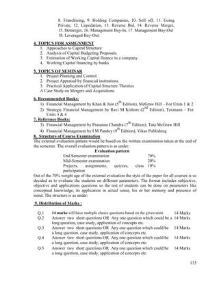 115
8. Franchising, 9. Holding Companies, 10. Sell off, 11. Going
Private, 12. Liquidation, 13. Reverse Bid, 14. Reverse Merger,
15. Demerger, 16. Management Buy-In, 17. Management Buy-Out
18. Leveraged Buy-Out.
4. TOPICS FOR ASSIGNMENT
1. Approaches to Capital Structure
2. Analysis of Capital Budgeting Proposals.
3. Estimation of Working Capital finance in a company.
4. Working Capital financing by banks
5. TOPICS OF SEMINAR
1. Project Planning and Control.
2. Project Appraisal by financial institutions.
3. Practical Application of Capital Structure Theories
A Case Study on Mergers and Acquisitions
6. Recommended Books:
1) Financial Management by Khan & Jain (5
th
Edition), McGraw Hill – For Units 1 & 2
2) Strategic Financial Management by Ravi M Kishore (2
nd
Edition), Taxmann – For
Units 3 & 4
7. Reference Books:
3) Financial Management by Prasanna Chandra (7
th
Edition), Tata McGraw Hill
4) Financial Management by I M Pandey (9
th
Edition), Vikas Publishing
8. Structure of Course Examination
The external evaluation pattern would be based on the written examination taken at the end of
the semester. The overall evaluation pattern is as under:
Evaluation pattern
End Semester examination 70%
Mid-Semester examination 20%
Projects, assignments, quizzes, class
participation
10%
Out of the 70% weight age of the external evaluation the style of the paper for all courses is so
decided as to evaluate the students on different parameters. The format includes subjective,
objective and applications questions so the test of students can be done on parameters like
conceptual knowledge, its application in actual sense, his or her memory and presence of
mind. The structure is as under:
9. Distribution of Marks :
Q.1 14 marks will have multiple choice questions based on the given units 14 Marks
Q.2 Answer two short questions OR Any one question which could be a
long question, case study, application of concepts etc.
14 Marks
Q.3 Answer two short questions OR Any one question which could be
a long question, case study, application of concepts etc.
14 Marks
Q.4 Answer two short questions OR Any one question which could be
a long question, case study, application of concepts etc.
14 Marks
Q.5 Answer two short questions OR Any one question which could be
a long question, case study, application of concepts etc.
14 Marks
 