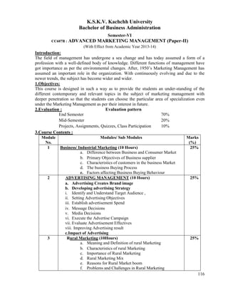 116
K.S.K.V. Kachchh University
Bachelor of Business Administration
Semester-VI
CC607B : ADVANCED MARKETING MANAGEMENT (Paper-II)
(With Effect from Academic Year 2013-14)
Introduction:
The field of management has undergone a sea change and has today assumed a form of a
profession with a well-defined body of knowledge. Different functions of management have
got importance as per the environmental changes. After, 1950‟s Marketing Management has
assumed an important role in the organization. With continuously evolving and due to the
newer trends, the subject has become wider and wider.
1.Objectives:
This course is designed in such a way as to provide the students an under-standing of the
different contemporary and relevant topics in the subject of marketing management with
deeper penetration so that the students can choose the particular area of specialization even
under the Marketing Management as per their interest in future.
2.Evaluation : Evaluation pattern
End Semester 70%
Mid-Semester 20%
Projects, Assignments, Quizzes, Class Participation 10%
3.Course Contents :
Module
No.
Modules/ Sub Modules Marks
(%)
1 Business/ Industrial Marketing (10 Hours)
a. Difference between Business and Consumer Market
b. Primary Objectives of Business supplier
c. Characteristics of customers in the business Market
d. The business Buying Process
e. Factors affecting Business Buying Behaviour
25%
2 ADVERTISING MANAGEMENT (10 Hours)
a. Advertising Creates Brand image
b. Developing advertising Strategy
i. Identify and Understand Target Audience ,
ii. Setting Advertising Objectives
iii. Establish advertisement Spend
iv. Message Decisions
v. Media Decisions
vi. Execute the Advertise Campaign
vii. Evaluate Advertisement Effectives
viii. Improving Advertising result
c.Impact of Advertising
25%
3 Rural Marketing (10Hours)
a. Meaning and Definition of rural Marketing
b. Characteristics of rural Marketing
c. Importance of Rural Marketing
d. Rural Marketing Mix
e. Reasons for Rural Market boom
f. Problems and Challenges in Rural Marketing
25%
 