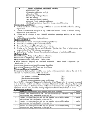 117
4 Customer Relationship Management 10Hours)
a. Definition of CRM
b.Evaluation and Concept of CRM
c. Benefits of CRM
d.Relationship building as Process
e. CRM as Strategy
f. CRM Implementation Road Map
g.Customer Centric marketing and Process
h.Building Organisational Capabilities through Internal Marketing
25%
4.TOPICS FOR ASSIGNMENT
1. Evaluate any Rural Marketing strategy of FMCG or Consumer Durable or Service offering
organisations.
2. Evaluate Advertisement strategies of any FMCG or Consumer Durable or Service offering
organisations in the rural area.
3. Evaluate CRM executed by any Financial Institutions, Organised Retailer, or any Service
Provider.
4. Explain Characteristics of any Business Market.
5.TOPICS OF SEMINAR
1. Discuss any five factors affecting Business Buying Behaviour
2. Analyse CRM as a Strategy for Customer Retention.
3. Discuss Rural marketing Mix of Any Product or Service
4. Develop an Ad Campaign for any specific Product / Service. (Any form of advertisement with
respect to five M‟s of Advertisement Management.)
5. Analyse Seven P‟s of any Service. Discuss distribution Strategy of any Industrial Product.
6.Reference Books:
1.Rural Marketing, - Pradip Kashyap, Pearson Education.
2.Industrial Marketing Strategy – Frederick E Webster
3.Customer Relationship Management - Francis Buttle
4."Rural Marketing: Targeting the Non-urban Consumer" , Sanal Kumar Velayudhan, age
Publications Pvt. Ltd.
5.Advertising Management - Jaishri Jethwaney Shruti Jain
6.Advertising Management -C.L. Tyagi And Arun Kumar
7.Structure of Course Examination
The external evaluation pattern would be based on the written examination taken at the end of the
semester. The overall evaluation pattern is as under:
Evaluation pattern
End Semester examination 70%
Mid-Semester examination 20%
Projects, assignments, quizzes, class participation 10%
Out of the 70% weight age of the external evaluation the style of the paper for all courses is so decided
as to evaluate the students on different parameters. The format includes subjective, objective and
applications questions so the test of students can be done on parameters like conceptual knowledge, its
application in actual sense, his or her memory and presence of mind. The structure is as under:
8. Distribution of Marks :
Q.1 14 marks will have multiple choice questions based on the given units 14 Marks
Q.2 Answer two short questions OR Any one question which could be a long
question, case study, application of concepts etc.
14 Marks
Q.3 Answer two short questions OR Any one question which could be a long
question, case study, application of concepts etc.
14 Marks
Q.4 Answer two short questions OR Any one question which could be a long
question, case study, application of concepts etc.
14 Marks
Q.5 Answer two short questions OR Any one question which could be a long
question, case study, application of concepts etc.
14 Marks
 