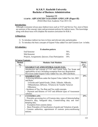 121
K.S.K.V. Kachchh University
Bachelor of Business Administration
Semester-VI
CC607D : ADVANCED TAXATION AND LAW (Paper-II)
(With Effect from Academic Year 2013-14)
Introduction:
Although a consumer always pays Indirect taxes such as VAT and Service Tax, most of them
are unaware of the concept, types and government policies for indirect taxes. This knowledge
along with direct taxes will complete the taxation curriculum for B.B.A.
1.Objectives:
1) To introduce indirect tax laws in force and relevant rules and principles.
2) To introduce the basic concepts of Gujarat Value added Tax and Customs Law in India.
2.Evaluation :
Evaluation pattern
End Semester 70%
Mid-Semester 20%
Projects, Assignments, Quizzes, Class Participation 10%
3.Course Contents :
Module
No.
Modules/ Sub Modules Marks
(%)
1 GUJARAT VAT AND CENTRAL SALES TAX :
Introduction and concept of VAT and Central Sales Tax Scope and
applicability of act ( Including exemption from tax) Registration
Provisions under Gujarat Value Added Tax Act, 2003 and Rules
25%
2 GUJARAT VAT:
-Following definitions under the Gujarat Value Added Tax Act, 2003
and Rules
1) Goods and Capital Goods, 2)Sale, 3)Dealer, 4)Resale,
5)Manufacture, 6)Person, 7)Turnover & Taxable Turnover
8)Business
- Incidence of Tax, Tax Rate and Tax credit concepts.
- Payment and Returns of VAT and different types of Assessment
schemes.
25%
3 CUSTOMS LAW:
- Principles governing levy of Customs duty, types of dutiesincluding
Protective duty, Safeguard duty, Countervailing duty and Anti-
dumping duty.
- Exemption from customs duties
- Basic Principles of Classification of goods and Valuation of goods.
- Customs authorities, appointment of customs ports,warehousing
stations.
25%
 