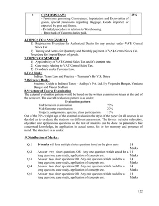 122
4 CUSTOMS LAW:
- Provisions governing Conveyance, Importation and Exportation of
goods, special provisions regarding Baggage, Goods imported or
exported by post and Stores.
- Detailed procedure in relation to Warehousing.
- Drawback of Customs duties paid.
25%
4.TOPICS FOR ASSIGNMENT
1) Registration Procedure for Authorized Dealer for any product under VAT/ Central
Sales Tax.
2) Timing and Forms for Quarterly and Monthly payment of VAT/Central Sales Tax.
Procedure for Import/Export of goods.
5.TOPICS OF SEMINAR
1) Applicability of VAT/Central Sales Tax and it‟s current rate.
2) Case study relating to VAT/Central Sales Tax.
3) Drawback under Customs Law.
6.Text Book :
Indirect Taxes Law and Practice – Taxmann‟s By V.S. Datey
7.Reference Book :
Students‟ Guide to Indirect Taxes – Aadhya‟s Pvt. Ltd. By Yogendra Bangar, Vandana
Bangar and Vineet Sodhani
8.Structure of Course Examination
The external evaluation pattern would be based on the written examination taken at the end of
the semester. The overall evaluation pattern is as under:
Evaluation pattern
End Semester examination 70%
Mid-Semester examination 20%
Projects, assignments, quizzes, class participation 10%
Out of the 70% weight age of the external evaluation the style of the paper for all courses is so
decided as to evaluate the students on different parameters. The format includes subjective,
objective and applications questions so the test of students can be done on parameters like
conceptual knowledge, its application in actual sense, his or her memory and presence of
mind. The structure is as under:
9.Distribution of Marks :
Q.1 14 marks will have multiple choice questions based on the given units 14
Marks
Q.2 Answer two short questions OR Any one question which could be a
long question, case study, application of concepts etc.
14
Marks
Q.3 Answer two short questions OR Any one question which could be a
long question, case study, application of concepts etc.
14
Marks
Q.4 Answer two short questions OR Any one question which could be a
long question, case study, application of concepts etc.
14
Marks
Q.5 Answer two short questions OR Any one question which could be a
long question, case study, application of concepts etc.
14
Marks
 