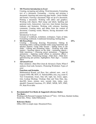 15
2 MS Word & Introduction to Excel
Creating, navigating and editing Word documents; Formatting
text of a document; Formatting , viewing and printing a
document; Inserting and removing page breaks ; Insert Header
and footers; Viewing a document; Page set up of a document;
Printing a document; Working with tables and graphics;
Working with objects; Mail merge and labels; Spelling and
grammar tools; Autocorrect; Auto text; Auto format; Inserting
endnotes and footnotes; Working with columns; Inserting
comments; Creating index and tables from the content of
document; Counting words; Macros; Saving document with
passwords.
Introduction To Excel
Concept of workbook, worksheet, workspace; Types of data;
Formatting workbook; Conditional formatting; Sorting Data
25%
3 MS PowerPoint
Creating , browsing &saving Presentation; Editing &
formatting slides; Linking multiple slides using hyperlinks and
advance buttons; Using slide layouts ; Adding notes to the
slides ; Editing and formatting slides ; Working with slide
masters ; Inserting objects on the slide ; Animating objects ;
Slide transitions ; Choosing preset animations ; Triggering
animations ; Applying sound effects to animation effects ;
Playing videos ; Rehearsing timings ; Slide show ; Slide show
options(using pen pointer, highlighter); Pack &go ; Custom
Show
25%
4 Advanced Excel
Data validation ; Data filter (Auto & Advance); Charts; What if
analysis; Goal seek; Scenario ; Protecting Worksheet; Types of
error
Functions and formulas
Mathematical Round, ceil floor, fact, subtotal, sum , sum if;
Logical AND, OR, NOT, if; StatisticalMin, max, avg, count if;
Text Concatenate, Exact, find, left, right, len, lower, upper,
trim; Lookup Hlookup, Vlookup; Date and Time Date, day,
days360, hours, minute, now, second, time, today, year,
datediff; Financial Functions; FV, IPMT, NPER, NPV, PMT,
PV, Rate Pivot table
25%
4. Recommended Text Books & Suggested reference Books:
Tax Book :
Working with Personal Computer Software (2nd
Ed.) – R.P.Soni, Harshal Arolkar,
Sonal Jain , Wiley –India Publications
Reference Books:
Office 2003 in simple steps- Dreamtech Press.
 