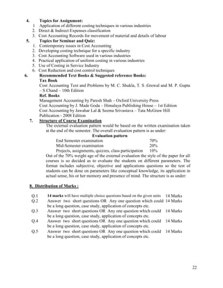 22
4. Topics for Assignment:
1 Application of different costing techniques in various industries
2. Direct & Indirect Expenses classification
3. Cost Accounting Records for movement of material and details of labour
5. Topics for Seminar and Quiz:
1. Contemporary issues in Cost Accounting
2. Developing costing technique for a specific industry
3. Cost Accounting Software used in various industries
4. Practical application of uniform costing in various industries
5. Use of Costing in Service Industry
6. Cost Reduction and cost control techniques
6. Recommended Text Books & Suggested reference Books:
Tax Book
Cost Accounting Text and Problems by M. C. Shukla, T. S .Grewal and M. P. Gupta
– S Chand – 10th Edition
Ref. Books
Management Accounting by Paresh Shah – Oxford University Press
Cost Accounting by J. Made Goda – Himalaya Publishing House – 1st Edition
Cost Accounting by Jawahar Lal & Seema Srivastava – Tata McGraw Hill
Publication - 2008 Edition
7. Structure of Course Examination
The external evaluation pattern would be based on the written examination taken
at the end of the semester. The overall evaluation pattern is as under:
Evaluation pattern
End Semester examination 70%
Mid-Semester examination 20%
Projects, assignments, quizzes, class participation 10%
Out of the 70% weight age of the external evaluation the style of the paper for all
courses is so decided as to evaluate the students on different parameters. The
format includes subjective, objective and applications questions so the test of
students can be done on parameters like conceptual knowledge, its application in
actual sense, his or her memory and presence of mind. The structure is as under:
8. Distribution of Marks :
Q.1 14 marks will have multiple choice questions based on the given units 14 Marks
Q.2 Answer two short questions OR Any one question which could
be a long question, case study, application of concepts etc.
14 Marks
Q.3 Answer two short questions OR Any one question which could
be a long question, case study, application of concepts etc.
14 Marks
Q.4 Answer two short questions OR Any one question which could
be a long question, case study, application of concepts etc.
14 Marks
Q.5 Answer two short questions OR Any one question which could
be a long question, case study, application of concepts etc.
14 Marks
 