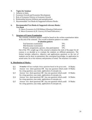 24
5. Topics for Seminar
1. Inflation in India
2. Economic Growth and Economic Development
3. Role of Economic Policies in Economic Growth
4. Relationship between Inflation and unemployment
5. Recommended Text Books & Suggested reference Books:
6. Recommended Text Books & Suggested reference Books:
Text Book
D. Macro Economics by D.M.Mithani (Himalaya Publication)
E. Macro Economics by R. Cauvery (S.Chand Publication.)
7. Structure of Course Examination
The external evaluation pattern would be based on the written examination taken
at the end of the semester. The overall evaluation pattern is as under:
Evaluation pattern
End Semester examination 70%
Mid-Semester examination 20%
Projects, assignments, quizzes, class participation 10%
Out of the 70% weight age of the external evaluation the style of the paper for all
courses is so decided as to evaluate the students on different parameters. The
format includes subjective, objective and applications questions so the test of
students can be done on parameters like conceptual knowledge, its application in
actual sense, his or her memory and presence of mind. The structure is as under:
8. Distribution of Marks :
Q.1 14 marks will have multiple choice questions based on the given units 14 Marks
Q.2 Answer two short questions OR Any one question which could
be a long question, case study, application of concepts etc.
14 Marks
Q.3 Answer two short questions OR Any one question which could
be a long question, case study, application of concepts etc.
14 Marks
Q.4 Answer two short questions OR Any one question which could
be a long question, case study, application of concepts etc.
14 Marks
Q.5 Answer two short questions OR Any one question which could
be a long question, case study, application of concepts etc.
14 Marks
 