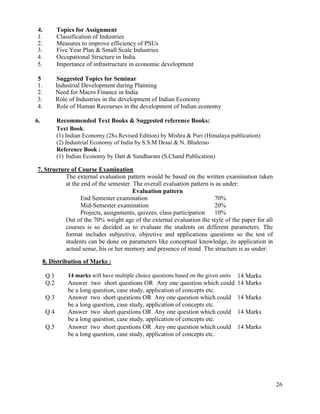 26
4. Topics for Assignment
1. Classification of Industries
2. Measures to improve efficiency of PSUs
3. Five Year Plan & Small Scale Industries
4. Occupational Structure in India
5. Importance of infrastructure in economic development
5 Suggested Topics for Seminar
1. Industrial Development during Planning
2. Need for Macro Finance in India
3. Role of Industries in the development of Indian Economy
4. Role of Human Recourses in the development of Indian economy
6. Recommended Text Books & Suggested reference Books:
Text Book:
(1) Indian Economy (28th Revised Edition) by Mishra & Puri (Himalaya publication)
(2) Industrial Economy of India by S.S.M Desai & N. Bhalerao
Reference Book :
(1) Indian Economy by Datt & Sundharam (S.Chand Publication)
7. Structure of Course Examination
The external evaluation pattern would be based on the written examination taken
at the end of the semester. The overall evaluation pattern is as under:
Evaluation pattern
End Semester examination 70%
Mid-Semester examination 20%
Projects, assignments, quizzes, class participation 10%
Out of the 70% weight age of the external evaluation the style of the paper for all
courses is so decided as to evaluate the students on different parameters. The
format includes subjective, objective and applications questions so the test of
students can be done on parameters like conceptual knowledge, its application in
actual sense, his or her memory and presence of mind. The structure is as under:
8. Distribution of Marks :
Q.1 14 marks will have multiple choice questions based on the given units 14 Marks
Q.2 Answer two short questions OR Any one question which could
be a long question, case study, application of concepts etc.
14 Marks
Q.3 Answer two short questions OR Any one question which could
be a long question, case study, application of concepts etc.
14 Marks
Q.4 Answer two short questions OR Any one question which could
be a long question, case study, application of concepts etc.
14 Marks
Q.5 Answer two short questions OR Any one question which could
be a long question, case study, application of concepts etc.
14 Marks
 