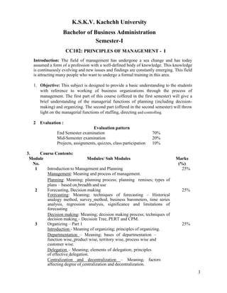 3
K.S.K.V. Kachchh University
Bachelor of Business Administration
Semester-I
CC102: PRINCIPLES OF MANAGEMENT - I
Introduction: The field of management has undergone a sea change and has today
assumed a form of a profession with a well-defined body of knowledge. This knowledge
is continuously evolving and new issues and findings are constantly emerging. This field
is attracting many people who want to undergo a formal training in this area.
1. Objective: This subject is designed to provide a basic understanding to the students
with reference to working of business organizations through the process of
management. The first part of this course (offered in the first semester) will give a
brief understanding of the managerial functions of planning (including decision-
making) and organizing. The second part (offered in the second semester) will throw
light on the managerial functions of staffing, directing and controlling.
2 Evaluation :
Evaluation pattern
End Semester examination 70%
Mid-Semester examination 20%
Projects, assignments, quizzes, class participation 10%
3. Course Contents:
Module
No.
Modules/ Sub Modules Marks
(%)
1 Introduction to Management and Planning
Management: Meaning and process of management.
Planning: Meaning; planning process; planning remises; types of
plans – based on breadth and use
25%
2 Forecasting, Decision making
Forecasting: Meaning; techniques of forecasting – Historical
analogy method, survey method, business barometers, time series
analysis, regression analysis, significance and limitations of
forecasting
Decision making: Meaning; decision making process; techniques of
decision making – Decision Tree, PERT and CPM.
25%
3 Organizing – Part 1
Introduction - Meaning of organizing; principles of organizing.
Departmentation – Meaning; bases of departmentation –
function wise, product wise, territory wise, process wise and
customer wise.
Delegation – Meaning; elements of delegation; principles
of effective delegation.
Centralization and decentralization – Meaning; factors
affecting degree of centralization and decentralization.
25%
 