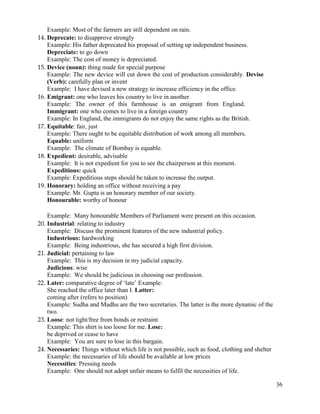 36
Example: Most of the farmers are still dependent on rain.
14. Deprecate: to disapprove strongly
Example: His father deprecated his proposal of setting up independent business.
Depreciate: to go down
Example: The cost of money is depreciated.
15. Device (noun): thing made for special purpose
Example: The new device will cut down the cost of production considerably. Devise
(Verb): carefully plan or invent
Example: I have devised a new strategy to increase efficiency in the office.
16. Emigrant: one who leaves his country to live in another
Example: The owner of this farmhouse is an emigrant from England.
Immigrant: one who comes to live in a foreign country
Example: In England, the immigrants do not enjoy the same rights as the British.
17. Equitable: fair, just
Example: There ought to be equitable distribution of work among all members.
Equable: uniform
Example: The climate of Bombay is equable.
18. Expedient: desirable, advisable
Example: It is not expedient for you to see the chairperson at this moment.
Expeditious: quick
Example: Expeditious steps should be taken to increase the output.
19. Honorary: holding an office without receiving a pay
Example: Mr. Gupta is an honorary member of our society.
Honourable: worthy of honour
Example: Many honourable Members of Parliament were present on this occasion.
20. Industrial: relating to industry
Example: Discuss the prominent features of the new industrial policy.
Industrious: hardworking
Example: Being industrious, she has secured a high first division.
21. Judicial: pertaining to law
Example: This is my decision in my judicial capacity.
Judicious: wise
Example: We should be judicious in choosing our profession.
22. Later: comparative degree of „late‟ Example:
She reached the office later than I. Latter:
coming after (refers to position)
Example: Sudha and Madhu are the two secretaries. The latter is the more dynamic of the
two.
23. Loose: not tight/free from bonds or restraint
Example: This shirt is too loose for me. Lose:
be deprived or cease to have
Example: You are sure to lose in this bargain.
24. Necessaries: Things without which life is not possible, such as food, clothing and shelter
Example: the necessaries of life should be available at low prices
Necessities: Pressing needs
Example: One should not adopt unfair means to fulfil the necessities of life.
 