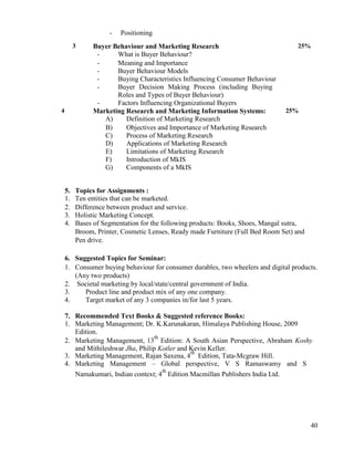 40
- Positioning
3 Buyer Behaviour and Marketing Research
- What is Buyer Behaviour?
- Meaning and Importance
- Buyer Behaviour Models
- Buying Characteristics Influencing Consumer Behaviour
- Buyer Decision Making Process (including Buying
Roles and Types of Buyer Behaviour)
- Factors Influencing Organizational Buyers
25%
4 Marketing Research and Marketing Information Systems:
A) Definition of Marketing Research
B) Objectives and Importance of Marketing Research
C) Process of Marketing Research
D) Applications of Marketing Research
E) Limitations of Marketing Research
F) Introduction of MkIS
G) Components of a MkIS
25%
5. Topics for Assignments :
1. Ten entities that can be marketed.
2. Difference between product and service.
3. Holistic Marketing Concept.
4. Bases of Segmentation for the following products: Books, Shoes, Mangal sutra,
Broom, Printer, Cosmetic Lenses, Ready made Furniture (Full Bed Room Set) and
Pen drive.
6. Suggested Topics for Seminar:
1. Consumer buying behaviour for consumer durables, two wheelers and digital products.
(Any two products)
2. Societal marketing by local/state/central government of India.
3. Product line and product mix of any one company.
4. Target market of any 3 companies in/for last 5 years.
7. Recommended Text Books & Suggested reference Books:
1. Marketing Management; Dr. K.Karunakaran, Himalaya Publishing House, 2009
Edition.
2. Marketing Management, 13
th
Edition: A South Asian Perspective, Abraham Koshy
and Mithileshwar Jha, Philip Kotler and Kevin Keller.
3. Marketing Management, Rajan Saxena, 4
th
Edition, Tata-Mcgraw Hill.
4. Marketing Management – Global perspective, V S Ramaswamy and S
Namakumari, Indian context; 4
th
Edition Macmillan Publishers India Ltd.
 
