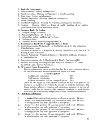 43
5. Topics for Assignments :
1. Lean Accounting- Meaning and Objectives.
2. Social Accounting – Meaning and Approaches to Social Accounting
3. Right Issue – Concept and advantages.
4. Company Liquidation – Meaning, modes and consequences.
5. Brand Accounting.
6. Inter Firm Comparison – Meaning, Pre-requisites, advantages and limitations.
7. Auditing – Meaning, Objectives, Types of Audit, Qualities of an auditor,
qualifications of an auditor, Status of an auditor
6. Suggested Topics for Seminar:
1. Foreign Exchange Accounting.
2. Accounting Standards - AS – 3 & AS – 6.
3. Deferred Tax Liability and Deferred Tax Asset.
4. Earnings per Share.
5. Extensible Business Reporting Language (XBRL)
7. Recommended Text Books & Suggested reference Books:
1. Corporate Accounting 5th Edition by Dr. S.N.Maheshwari & Dr. S.K. Maheshwari
Vikas Publishing House.
2. Advanced Accountancy – II (Corporate Accounting), 18th Edition by S.P.Jain & K. N
Narang , Kalyani Publication.
3. Financial Accounting – Principles & Practices by Jawaharlal and Seema Srivastava.
S.Chand Publication.
4. Corporate Accounting – by A. Muklherjee & M. Hanif – Tata Mcgraw Hill.
5. Financial Accounting for Management (An Analytical Perspective) 3
rd
Edition
by Ambrish Gupta - Pearson Publication.
8. Structure of Course Examination
The external evaluation pattern would be based on the written examination taken at
the end of the semester. The overall evaluation pattern is as under:
Evaluation pattern
End Semester examination 70%
Mid-Semester examination 20%
Projects, assignments, quizzes, class participation 10%
Out of the 70% weight age of the external evaluation the style of the paper for all
courses is so decided as to evaluate the students on different parameters. The
format includes subjective, objective and applications questions so the test of
students can be done on parameters like conceptual knowledge, its application in
actual sense, his or her memory and presence of mind. The structure is as under:
9. Distribution of Marks :
Q.1 14 marks will have multiple choice questions based on the given units 14 Marks
Q.2 Answer two short questions OR Any one question which could
be a long question, case study, application of concepts etc.
14 Marks
Q.3 Answer two short questions OR Any one question which could
be a long question, case study, application of concepts etc.
14 Marks
Q.4 Answer two short questions OR Any one question which could
be a long question, case study, application of concepts etc.
14 Marks
Q.5 Answer two short questions OR Any one question which could
be a long question, case study, application of concepts etc.
14 Marks
 