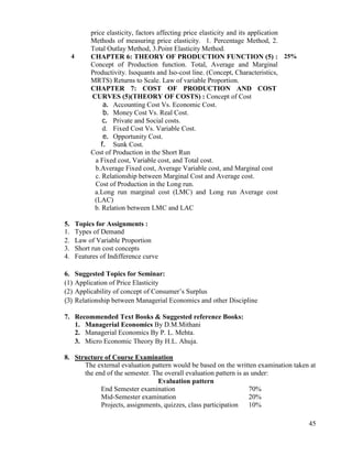 45
price elasticity, factors affecting price elasticity and its application
Methods of measuring price elasticity. 1. Percentage Method, 2.
Total Outlay Method, 3.Point Elasticity Method.
4 CHAPTER 6: THEORY OF PRODUCTION FUNCTION (5) :
Concept of Production function. Total, Average and Marginal
Productivity. Isoquants and Iso-cost line. (Concept, Characteristics,
MRTS) Returns to Scale. Law of variable Proportion.
CHAPTER 7: COST OF PRODUCTION AND COST
CURVES (5)(THEORY OF COSTS) : Concept of Cost
a. Accounting Cost Vs. Economic Cost.
b. Money Cost Vs. Real Cost.
c. Private and Social costs.
d. Fixed Cost Vs. Variable Cost.
e. Opportunity Cost.
f. Sunk Cost.
Cost of Production in the Short Run
a Fixed cost, Variable cost, and Total cost.
b.Average Fixed cost, Average Variable cost, and Marginal cost
c. Relationship between Marginal Cost and Average cost.
Cost of Production in the Long run.
a.Long run marginal cost (LMC) and Long run Average cost
(LAC)
b. Relation between LMC and LAC
25%
5. Topics for Assignments :
1. Types of Demand
2. Law of Variable Proportion
3. Short run cost concepts
4. Features of Indifference curve
6. Suggested Topics for Seminar:
(1) Application of Price Elasticity
(2) Applicability of concept of Consumer‟s Surplus
(3) Relationship between Managerial Economics and other Discipline
7. Recommended Text Books & Suggested reference Books:
1. Managerial Economics By D.M.Mithani
2. Managerial Economics By P. L. Mehta.
3. Micro Economic Theory By H.L. Ahuja.
8. Structure of Course Examination
The external evaluation pattern would be based on the written examination taken at
the end of the semester. The overall evaluation pattern is as under:
Evaluation pattern
End Semester examination 70%
Mid-Semester examination 20%
Projects, assignments, quizzes, class participation 10%
 