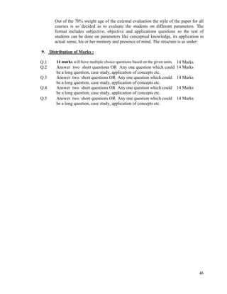 46
Out of the 70% weight age of the external evaluation the style of the paper for all
courses is so decided as to evaluate the students on different parameters. The
format includes subjective, objective and applications questions so the test of
students can be done on parameters like conceptual knowledge, its application in
actual sense, his or her memory and presence of mind. The structure is as under:
9. Distribution of Marks :
Q.1 14 marks will have multiple choice questions based on the given units 14 Marks
Q.2 Answer two short questions OR Any one question which could
be a long question, case study, application of concepts etc.
14 Marks
Q.3 Answer two short questions OR Any one question which could
be a long question, case study, application of concepts etc.
14 Marks
Q.4 Answer two short questions OR Any one question which could
be a long question, case study, application of concepts etc.
14 Marks
Q.5 Answer two short questions OR Any one question which could
be a long question, case study, application of concepts etc.
14 Marks
 